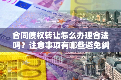 武汉合同债权转让怎么办理合法吗？注意事项有哪些避免纠纷？