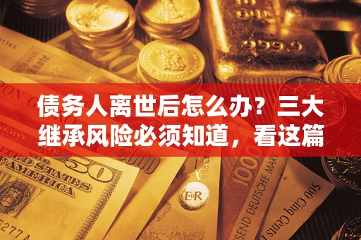 武汉债务人离世后怎么办？三大继承风险必须知道，看这篇就够了
