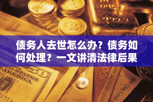 武汉债务人去世怎么办？债务如何处理？一文讲清法律后果