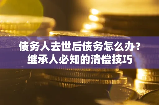 武汉债务人去世后债务怎么办？继承人必知的清偿技巧